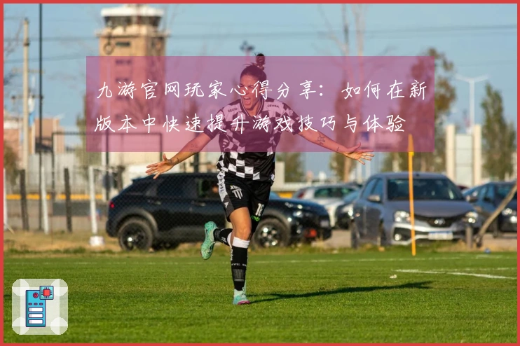 九游官网玩家心得分享：如何在新版本中快速提升游戏技巧与体验
