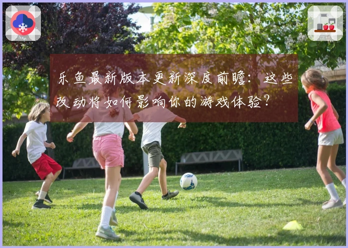 乐鱼最新版本更新深度前瞻：这些改动将如何影响你的游戏体验？