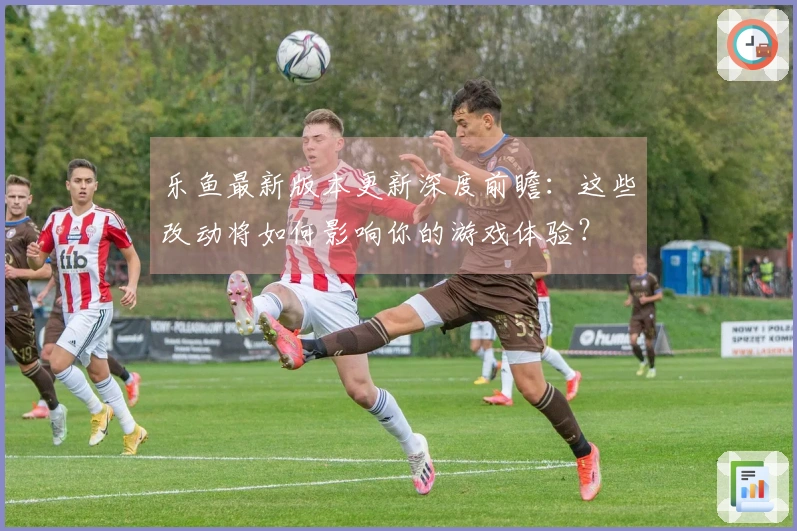 乐鱼最新版本更新深度前瞻：这些改动将如何影响你的游戏体验？