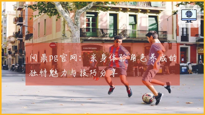 问鼎pg官网：亲身体验角色养成的独特魅力与技巧分享