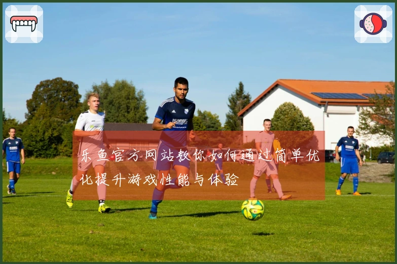 乐鱼官方网站教你如何通过简单优化提升游戏性能与体验