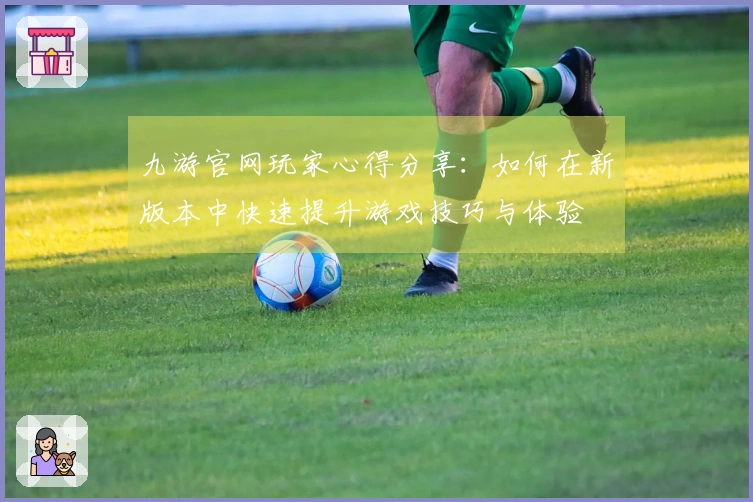 九游官网玩家心得分享：如何在新版本中快速提升游戏技巧与体验